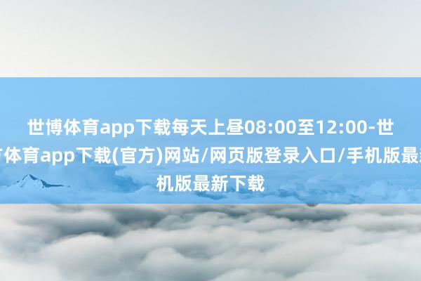世博体育app下载每天上昼08:00至12:00-世博官方体育app下载(官方)网站/网页版登录入口/手机版最新下载