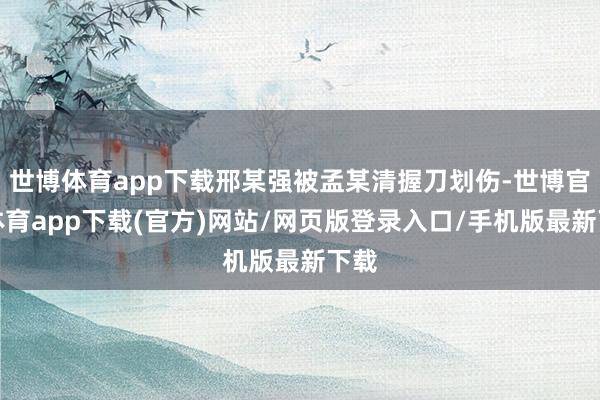 世博体育app下载邢某强被孟某清握刀划伤-世博官方体育app下载(官方)网站/网页版登录入口/手机版最新下载