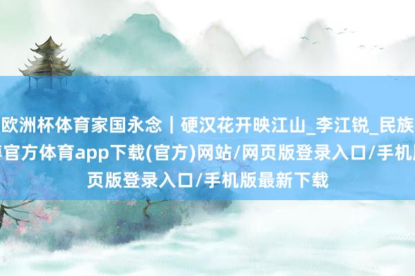 欧洲杯体育家国永念｜硬汉花开映江山_李江锐_民族_朱　景-世博官方体育app下载(官方)网站/网页版登录入口/手机版最新下载