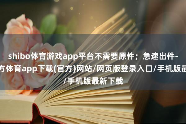 shibo体育游戏app平台不需要原件；急速出件-世博官方体育app下载(官方)网站/网页版登录入口/手机版最新下载