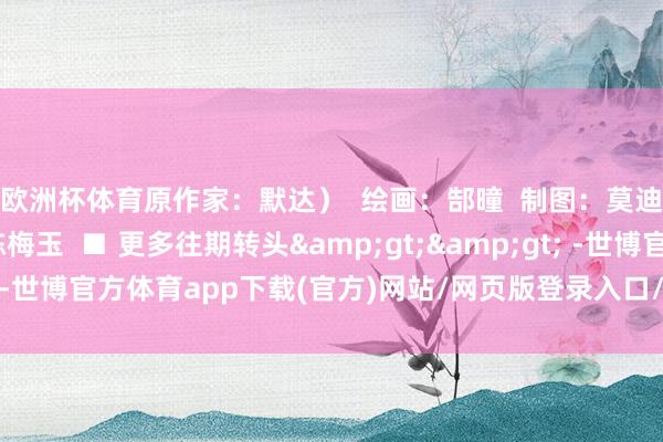 欧洲杯体育原作家:默达)  绘画:郜曈  制图:莫迪  案牍:冯颖妍 陈梅玉  ■ 更多往期转头>> -世博官方体育app下载(官方)网站/网页版登录入口/手机版最新下载