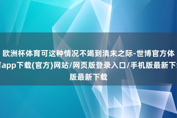 欧洲杯体育可这种情况不竭到清末之际-世博官方体育app下载(官方)网站/网页版登录入口/手机版最新下载