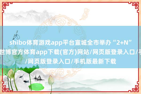 shibo体育游戏app平台宣城全市举办“2+N”招聘会790场-世博官方体育app下载(官方)网站/网页版登录入口/手机版最新下载