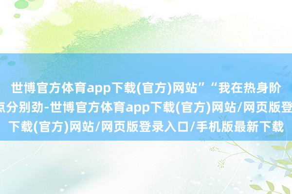 世博官方体育app下载(官方)网站”“我在热身阶段第一次射门时嗅觉有点分别劲-世博官方体育app下载(官方)网站/网页版登录入口/手机版最新下载