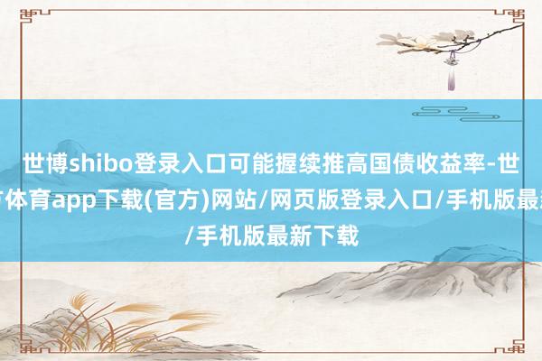 世博shibo登录入口可能握续推高国债收益率-世博官方体育app下载(官方)网站/网页版登录入口/手机版最新下载
