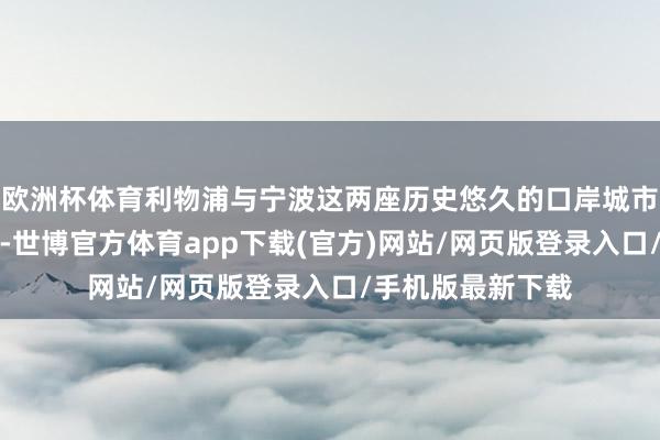 欧洲杯体育利物浦与宁波这两座历史悠久的口岸城市有好多相似之处-世博官方体育app下载(官方)网站/网页版登录入口/手机版最新下载