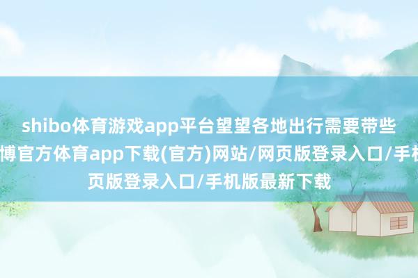 shibo体育游戏app平台望望各地出行需要带些什么装备-世博官方体育app下载(官方)网站/网页版登录入口/手机版最新下载