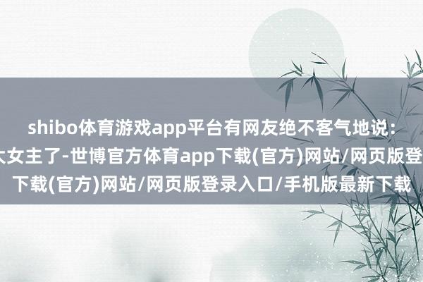 shibo体育游戏app平台有网友绝不客气地说：“她不再是咱们心中的大女主了-世博官方体育app下载(官方)网站/网页版登录入口/手机版最新下载