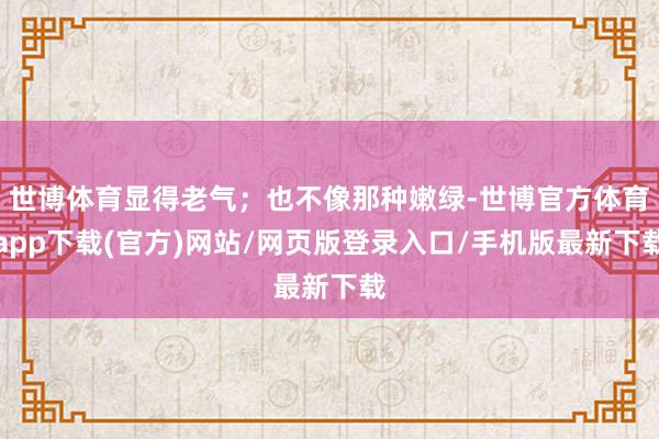 世博体育显得老气；也不像那种嫩绿-世博官方体育app下载(官方)网站/网页版登录入口/手机版最新下载
