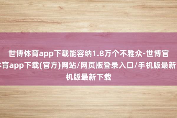 世博体育app下载能容纳1.8万个不雅众-世博官方体育app下载(官方)网站/网页版登录入口/手机版最新下载