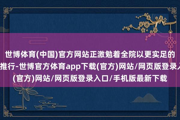 世博体育(中国)官方网站正激勉着全院以更实足的存眷投身高质地发展推行-世博官方体育app下载(官方)网站/网页版登录入口/手机版最新下载