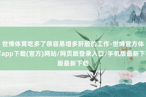 世博体育吃多了很容易增多肝脏的工作-世博官方体育app下载(官方)网站/网页版登录入口/手机版最新下载