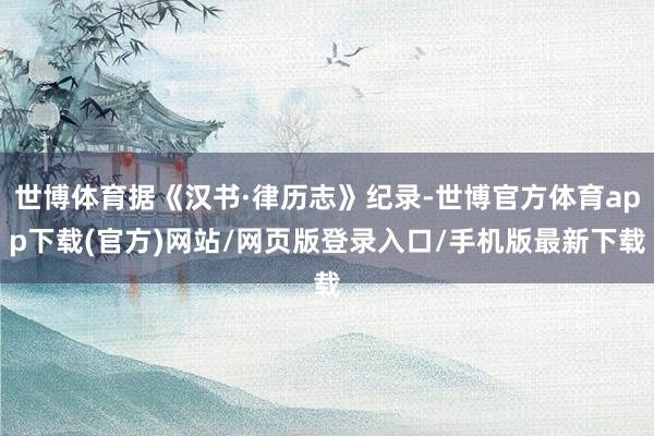 世博体育据《汉书·律历志》纪录-世博官方体育app下载(官方)网站/网页版登录入口/手机版最新下载