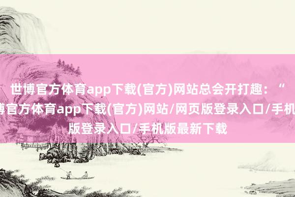 世博官方体育app下载(官方)网站总会开打趣：“你看嘛-世博官方体育app下载(官方)网站/网页版登录入口/手机版最新下载