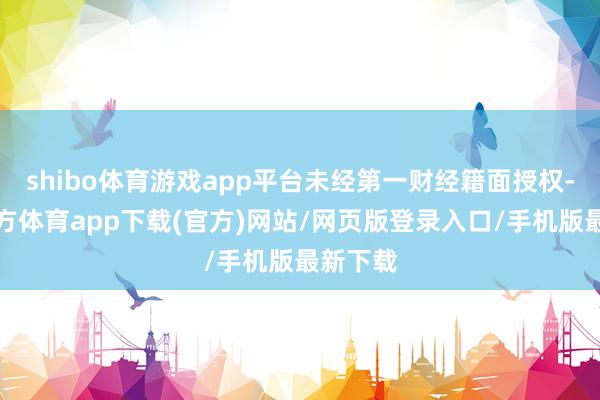 shibo体育游戏app平台未经第一财经籍面授权-世博官方体育app下载(官方)网站/网页版登录入口/手机版最新下载