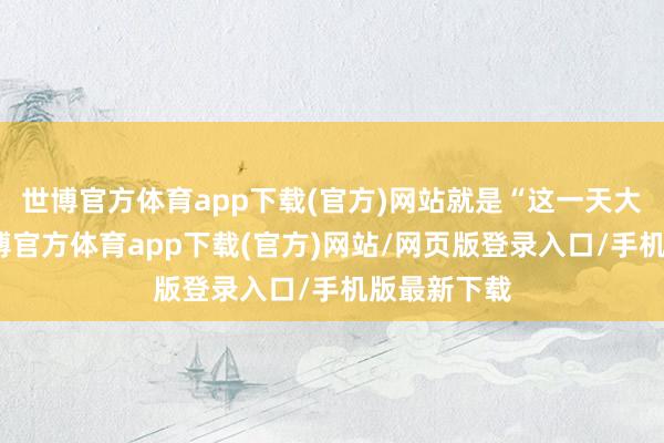 世博官方体育app下载(官方)网站就是“这一天大门不出-世博官方体育app下载(官方)网站/网页版登录入口/手机版最新下载