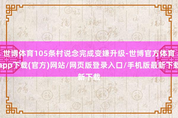 世博体育105条村说念完成变嫌升级-世博官方体育app下载(官方)网站/网页版登录入口/手机版最新下载