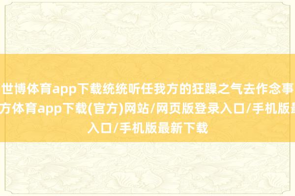 世博体育app下载统统听任我方的狂躁之气去作念事-世博官方体育app下载(官方)网站/网页版登录入口/手机版最新下载