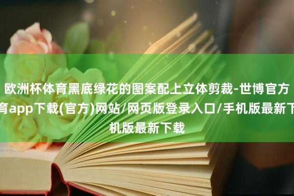 欧洲杯体育黑底绿花的图案配上立体剪裁-世博官方体育app下载(官方)网站/网页版登录入口/手机版最新下载
