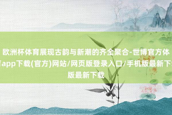 欧洲杯体育展现古韵与新潮的齐全聚合-世博官方体育app下载(官方)网站/网页版登录入口/手机版最新下载