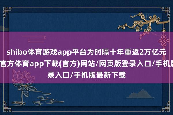 shibo体育游戏app平台为时隔十年重返2万亿元以上-世博官方体育app下载(官方)网站/网页版登录入口/手机版最新下载