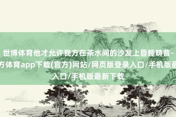 世博体育他才允许我方在茶水间的沙发上昏睡畴昔-世博官方体育app下载(官方)网站/网页版登录入口/手机版最新下载