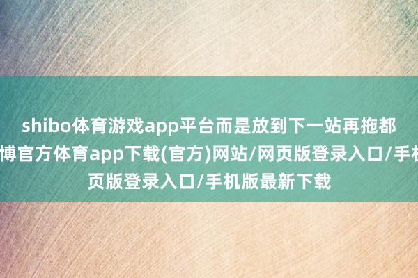 shibo体育游戏app平台而是放到下一站再拖都不嫌累的-世博官方体育app下载(官方)网站/网页版登录入口/手机版最新下载