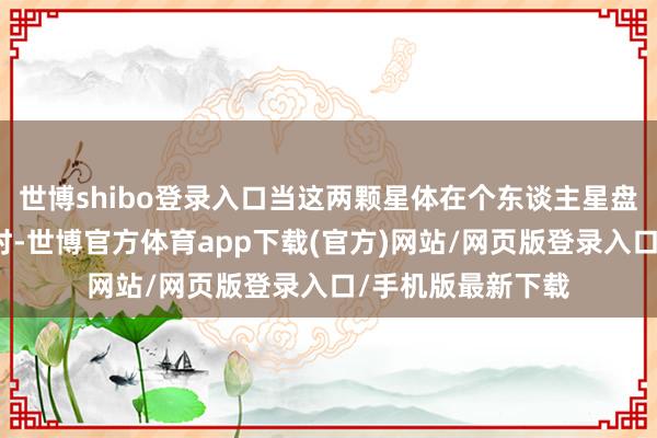 世博shibo登录入口当这两颗星体在个东谈主星盘中造成细密合相时-世博官方体育app下载(官方)网站/网页版登录入口/手机版最新下载