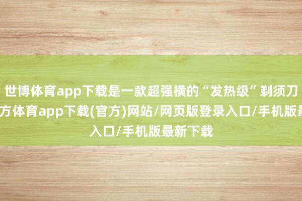 世博体育app下载是一款超强横的“发热级”剃须刀-世博官方体育app下载(官方)网站/网页版登录入口/手机版最新下载