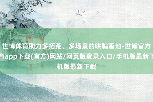 世博体育助力多拓荒、多场景的哄骗落地-世博官方体育app下载(官方)网站/网页版登录入口/手机版最新下载