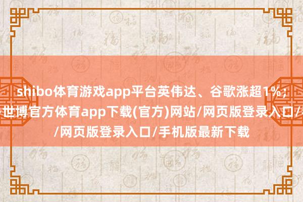 shibo体育游戏app平台英伟达、谷歌涨超1%；英特尔跌超1%-世博官方体育app下载(官方)网站/网页版登录入口/手机版最新下载
