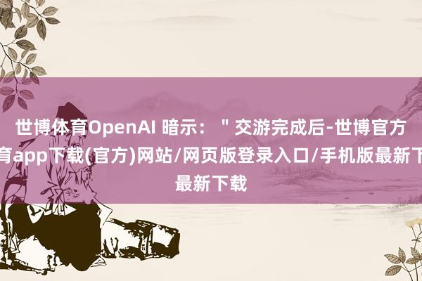 世博体育OpenAI 暗示：＂交游完成后-世博官方体育app下载(官方)网站/网页版登录入口/手机版最新下载