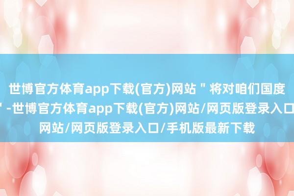 世博官方体育app下载(官方)网站＂将对咱们国度变成废弃性打击＂-世博官方体育app下载(官方)网站/网页版登录入口/手机版最新下载