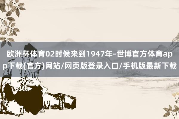 欧洲杯体育02时候来到1947年-世博官方体育app下载(官方)网站/网页版登录入口/手机版最新下载