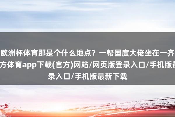 欧洲杯体育那是个什么地点？一帮国度大佬坐在一齐-世博官方体育app下载(官方)网站/网页版登录入口/手机版最新下载