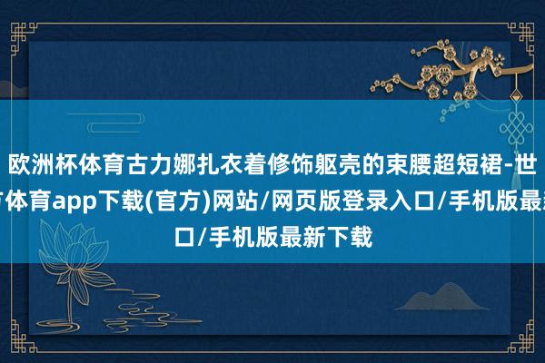 欧洲杯体育古力娜扎衣着修饰躯壳的束腰超短裙-世博官方体育app下载(官方)网站/网页版登录入口/手机版最新下载