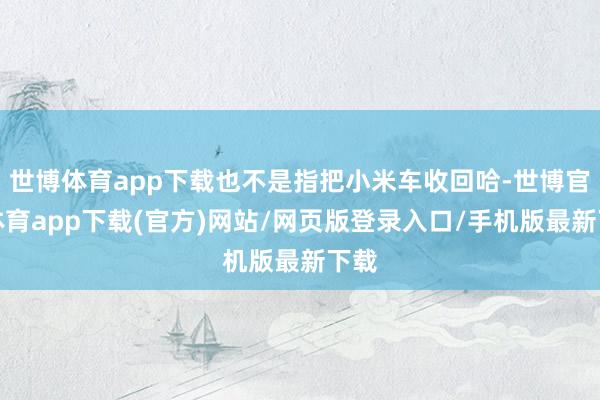 世博体育app下载也不是指把小米车收回哈-世博官方体育app下载(官方)网站/网页版登录入口/手机版最新下载
