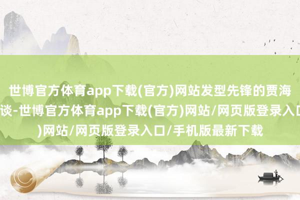 世博官方体育app下载(官方)网站发型先锋的贾海东在采访中侃侃而谈-世博官方体育app下载(官方)网站/网页版登录入口/手机版最新下载