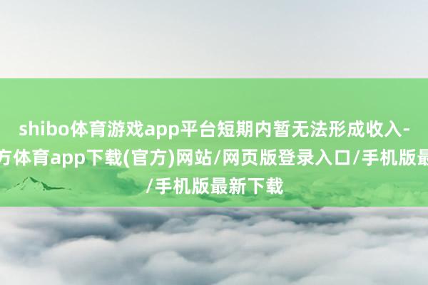 shibo体育游戏app平台短期内暂无法形成收入-世博官方体育app下载(官方)网站/网页版登录入口/手机版最新下载