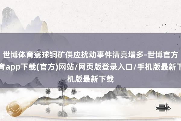 世博体育寰球铜矿供应扰动事件清亮增多-世博官方体育app下载(官方)网站/网页版登录入口/手机版最新下载