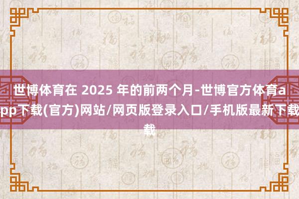世博体育在 2025 年的前两个月-世博官方体育app下载(官方)网站/网页版登录入口/手机版最新下载