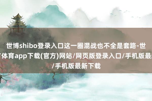 世博shibo登录入口这一圈混战也不全是套路-世博官方体育app下载(官方)网站/网页版登录入口/手机版最新下载