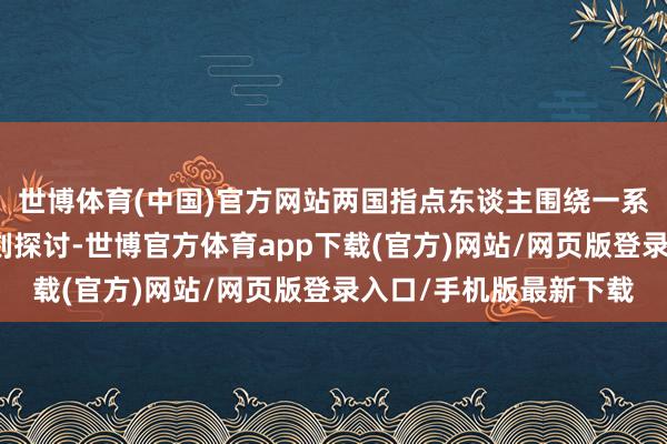 世博体育(中国)官方网站两国指点东谈主围绕一系列明确步调进行了深刻探讨-世博官方体育app下载(官方)网站/网页版登录入口/手机版最新下载