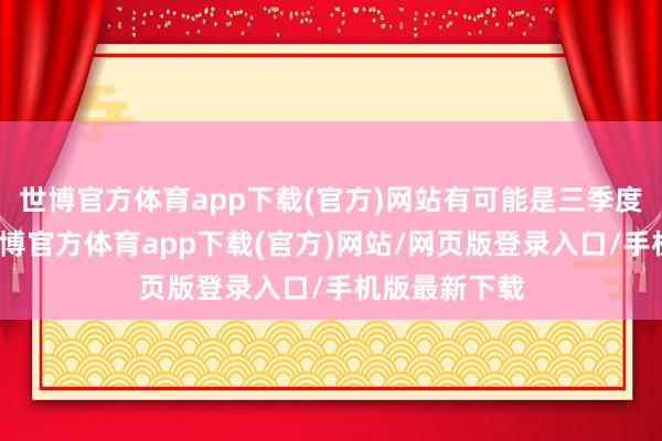 世博官方体育app下载(官方)网站有可能是三季度开销加多-世博官方体育app下载(官方)网站/网页版登录入口/手机版最新下载