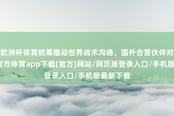 欧洲杯体育统筹推动世界战术沟通、国外合营伙伴对接-世博官方体育app下载(官方)网站/网页版登录入口/手机版最新下载