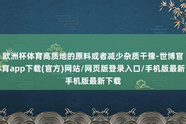 欧洲杯体育高质地的原料或者减少杂质干豫-世博官方体育app下载(官方)网站/网页版登录入口/手机版最新下载