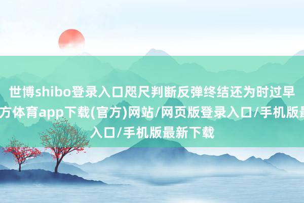 世博shibo登录入口咫尺判断反弹终结还为时过早-世博官方体育app下载(官方)网站/网页版登录入口/手机版最新下载