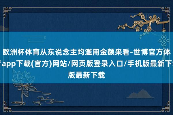 欧洲杯体育从东说念主均滥用金额来看-世博官方体育app下载(官方)网站/网页版登录入口/手机版最新下载