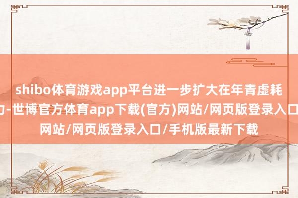 shibo体育游戏app平台进一步扩大在年青虚耗者群体中的影响力-世博官方体育app下载(官方)网站/网页版登录入口/手机版最新下载