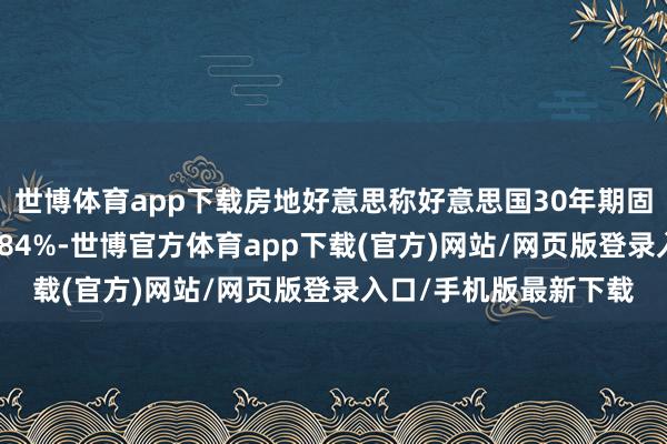 世博体育app下载房地好意思称好意思国30年期固定典质贷款利率为6.84%-世博官方体育app下载(官方)网站/网页版登录入口/手机版最新下载